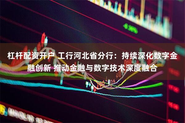 杠杆配资开户 工行河北省分行：持续深化数字金融创新 推动金融与数字技术深度融合