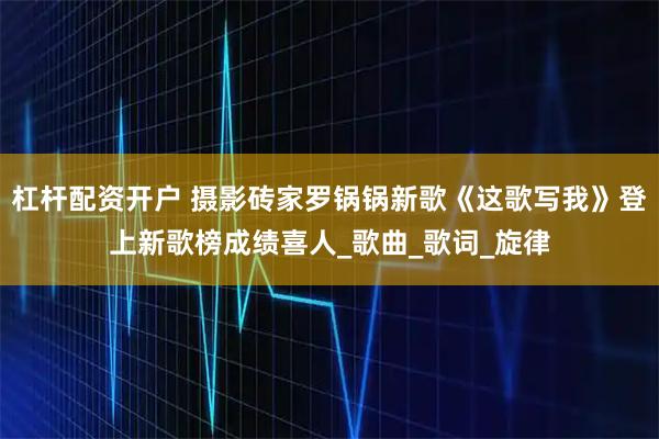 杠杆配资开户 摄影砖家罗锅锅新歌《这歌写我》登上新歌榜成绩喜人_歌曲_歌词_旋律
