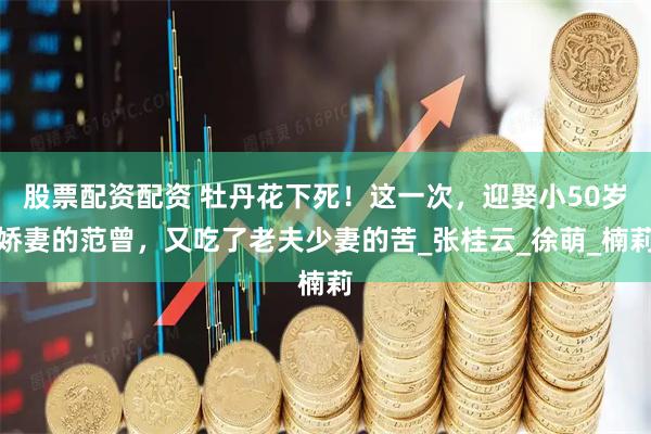 股票配资配资 牡丹花下死！这一次，迎娶小50岁娇妻的范曾，又吃了老夫少妻的苦_张桂云_徐萌_楠莉