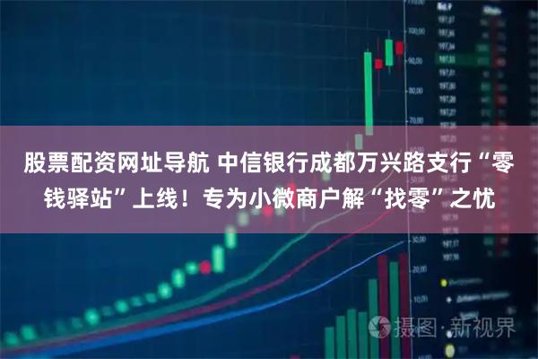 股票配资网址导航 中信银行成都万兴路支行“零钱驿站”上线！专为小微商户解“找零”之忧