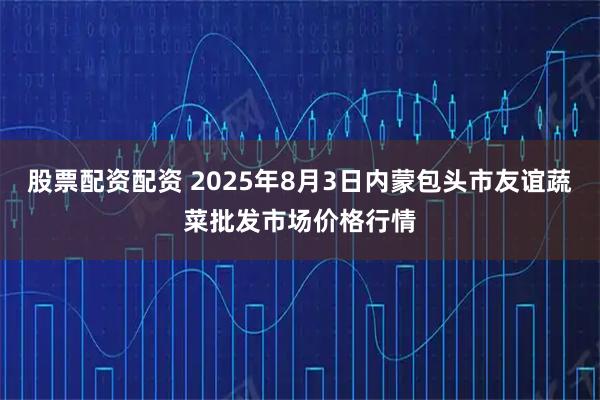 股票配资配资 2025年8月3日内蒙包头市友谊蔬菜批发市场价格行情