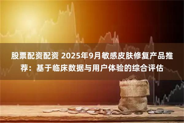 股票配资配资 2025年9月敏感皮肤修复产品推荐：基于临床数据与用户体验的综合评估