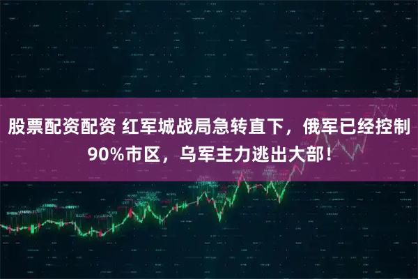 股票配资配资 红军城战局急转直下，俄军已经控制90%市区，乌军主力逃出大部！