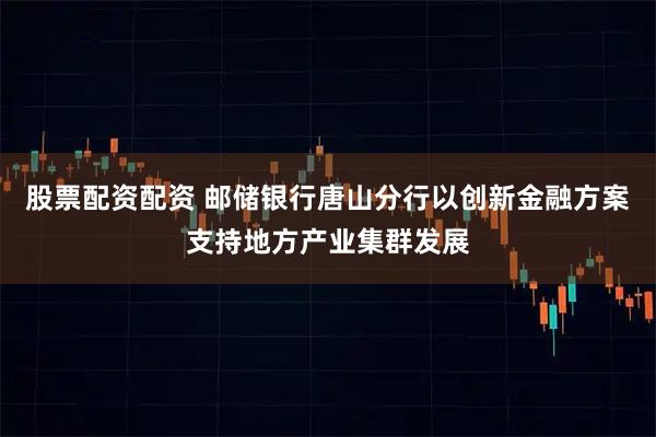 股票配资配资 邮储银行唐山分行以创新金融方案支持地方产业集群发展