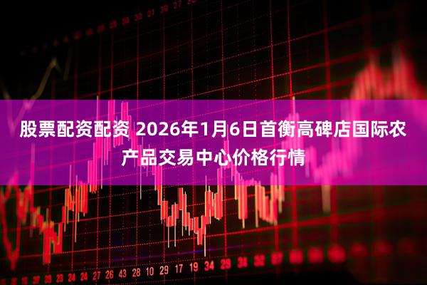 股票配资配资 2026年1月6日首衡高碑店国际农产品交易中心价格行情
